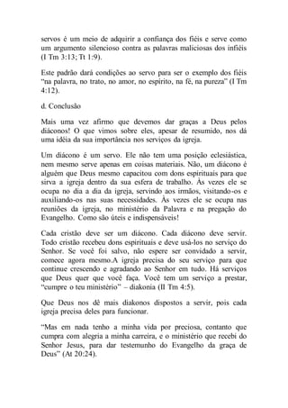 servos é um meio de adquirir a confiança dos fiéis e serve como
um argumento silencioso contra as palavras maliciosas dos infiéis
(I Tm 3:13; Tt 1:9).
Este padrão dará condições ao servo para ser o exemplo dos fiéis
“na palavra, no trato, no amor, no espírito, na fé, na pureza” (I Tm
4:12).
d. Conclusão
Mais uma vez afirmo que devemos dar graças a Deus pelos
diáconos! O que vimos sobre eles, apesar de resumido, nos dá
uma idéia da sua importância nos serviços da igreja.
Um diácono é um servo. Ele não tem uma posição eclesiástica,
nem mesmo serve apenas em coisas materiais. Não, um diácono é
alguém que Deus mesmo capacitou com dons espirituais para que
sirva a igreja dentro da sua esfera de trabalho. Às vezes ele se
ocupa no dia a dia da igreja, servindo aos irmãos, visitando-os e
auxiliando-os nas suas necessidades. Às vezes ele se ocupa nas
reuniões da igreja, no ministério da Palavra e na pregação do
Evangelho. Como são úteis e indispensáveis!
Cada cristão deve ser um diácono. Cada diácono deve servir.
Todo cristão recebeu dons espirituais e deve usá-los no serviço do
Senhor. Se você foi salvo, não espere ser convidado a servir,
comece agora mesmo.A igreja precisa do seu serviço para que
continue crescendo e agradando ao Senhor em tudo. Há serviços
que Deus quer que você faça. Você tem um serviço a prestar,
“cumpre o teu ministério” – diakonia (II Tm 4:5).
Que Deus nos dê mais diakonos dispostos a servir, pois cada
igreja precisa deles para funcionar.
“Mas em nada tenho a minha vida por preciosa, contanto que
cumpra com alegria a minha carreira, e o ministério que recebi do
Senhor Jesus, para dar testemunho do Evangelho da graça de
Deus” (At 20:24).
 
