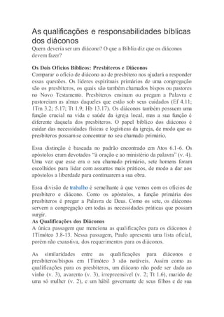 As qualificações e responsabilidades bíblicas
dos diáconos
Quem deveria ser um diácono? O que a Bíblia diz que os diáconos
devem fazer?
Os Dois Ofícios Bíblicos: Presbíteros e Diáconos
Comparar o ofício de diácono ao de presbítero nos ajudará a responder
essas questões. Os líderes espirituais primários de uma congregação
são os presbíteros, os quais são também chamados bispos ou pastores
no Novo Testamento. Presbíteros ensinam ou pregam a Palavra e
pastoreiam as almas daqueles que estão sob seus cuidados (Ef 4.11;
1Tm 3.2; 5.17; Tt 1.9; Hb 13.17). Os diáconos também possuem uma
função crucial na vida e saúde da igreja local, mas a sua função é
diferente daquela dos presbíteros. O papel bíblico dos diáconos é
cuidar das necessidades físicas e logísticas da igreja, de modo que os
presbíteros possam se concentrar no seu chamado primário.
Essa distinção é baseada no padrão encontrado em Atos 6.1-6. Os
apóstolos eram devotados “à oração e ao ministério da palavra” (v. 4).
Uma vez que esse era o seu chamado primário, sete homens foram
escolhidos para lidar com assuntos mais práticos, de modo a dar aos
apóstolos a liberdade para continuarem a sua obra.
Essa divisão de trabalho é semelhante à que vemos com os ofícios de
presbítero e diácono. Como os apóstolos, a função primária dos
presbíteros é pregar a Palavra de Deus. Como os sete, os diáconos
servem a congregação em todas as necessidades práticas que possam
surgir.
As Qualificações dos Diáconos
A única passagem que menciona as qualificações para os diáconos é
1Timóteo 3.8-13. Nessa passagem, Paulo apresenta uma lista oficial,
porém não exaustiva, dos requerimentos para os diáconos.
As similaridades entre as qualificações para diáconos e
presbíteros/bispos em 1Timóteo 3 são notáveis. Assim como as
qualificações para os presbíteros, um diácono não pode ser dado ao
vinho (v. 3), avarento (v. 3), irrepreensível (v. 2; Tt 1.6), marido de
uma só mulher (v. 2), e um hábil governante de seus filhos e de sua
 