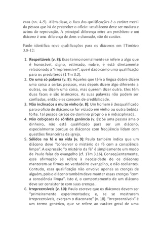 casa (vv. 4-5). Além disso, o foco das qualificações é o caráter moral
da pessoa que há de preencher o ofício: um diácono deve ser maduro e
acima de reprovação. A principal diferença entre um presbítero e um
diácono é uma diferença de dons e chamado, não de caráter.
Paulo identifica nove qualificações para os diáconos em 1Timóteo
3.8-12:
1. Respeitáveis (v. 8): Esse termo normalmente se refere a algo que
é honorável, digno, estimado, nobre, e está diretamente
relacionado a “irrepreensível”,que é dado como uma qualificação
para os presbíteros (1 Tm 3.2).
2. De uma só palavra (v. 8): Aqueles que têm a língua dobre dizem
uma coisa a certas pessoas, mas depois dizem algo diferente a
outras, ou dizem uma coisa, mas querem dizer outra. Eles têm
duas faces e são insinceros. As suas palavras não podem ser
confiadas, então eles carecem de credibilidade.
3. Não inclinados a muito vinho (v. 8): Um homem é desqualificado
para o ofício de diácono se for viciado em vinho ou outra bebida
forte. Tal pessoa carece de domínio próprio e é indisciplinada.
4. Não cobiçosos de sórdida ganância (v. 8): Se uma pessoa ama o
dinheiro, não está qualificado para ser um diácono,
especialmente porque os diáconos com freqüência lidam com
questões financeiras da igreja.
5. Sólidos na fé e na vida (v. 9): Paulo também indica que um
diácono deve “conservar o mistério da fé com a consciência
limpa”.A expressão “o mistério da fé” é simplesmente um modo
de Paulo falar do evangelho (cf. 1Tm 3.16). Conseqüentemente,
essa afirmação se refere à necessidade de os diáconos
manterem-se firmes no verdadeiro evangelho, e não oscilantes.
Contudo, essa qualificação não envolve apenas as crenças de
alguém, pois o diácono também deve manter essas crenças “com
a consciência limpa”. Isto é, o comportamento de um diácono
deve ser consistente com suas crenças.
6. Irrepreensíveis (v. 10): Paulo escreve que os diáconos devem ser
“primeiramente experimentados; e, se se mostrarem
irrepreensíveis, exerçam o diaconato” (v. 10). “Irrepreensíveis” é
um termo genérico, que se refere ao caráter geral de uma
 