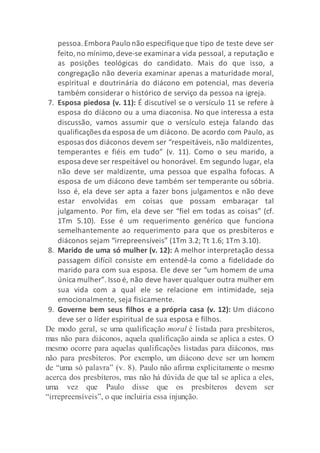 pessoa.Embora Paulo não especifique que tipo de teste deve ser
feito,no mínimo,deve-se examinara vida pessoal, a reputação e
as posições teológicas do candidato. Mais do que isso, a
congregação não deveria examinar apenas a maturidade moral,
espiritual e doutrinária do diácono em potencial, mas deveria
também considerar o histórico de serviço da pessoa na igreja.
7. Esposa piedosa (v. 11): É discutível se o versículo 11 se refere à
esposa do diácono ou a uma diaconisa. No que interessa a esta
discussão, vamos assumir que o versículo esteja falando das
qualificações da esposa de um diácono. De acordo com Paulo, as
esposas dos diáconos devem ser “respeitáveis, não maldizentes,
temperantes e fiéis em tudo” (v. 11). Como o seu marido, a
esposa deve ser respeitável ou honorável. Em segundo lugar, ela
não deve ser maldizente, uma pessoa que espalha fofocas. A
esposa de um diácono deve também ser temperante ou sóbria.
Isso é, ela deve ser apta a fazer bons julgamentos e não deve
estar envolvidas em coisas que possam embaraçar tal
julgamento. Por fim, ela deve ser “fiel em todas as coisas” (cf.
1Tm 5.10). Esse é um requerimento genérico que funciona
semelhantemente ao requerimento para que os presbíteros e
diáconos sejam “irrepreensíveis” (1Tm 3.2; Tt 1.6; 1Tm 3.10).
8. Marido de uma só mulher (v. 12): A melhor interpretação dessa
passagem difícil consiste em entendê-la como a fidelidade do
marido para com sua esposa. Ele deve ser “um homem de uma
única mulher”. Isso é, não deve haver qualquer outra mulher em
sua vida com a qual ele se relacione em intimidade, seja
emocionalmente, seja fisicamente.
9. Governe bem seus filhos e a própria casa (v. 12): Um diácono
deve ser o líder espiritual de sua esposa e filhos.
De modo geral, se uma qualificação moral é listada para presbíteros,
mas não para diáconos, aquela qualificação ainda se aplica a estes. O
mesmo ocorre para aquelas qualificações listadas para diáconos, mas
não para presbíteros. Por exemplo, um diácono deve ser um homem
de “uma só palavra” (v. 8). Paulo não afirma explicitamente o mesmo
acerca dos presbíteros, mas não há dúvida de que tal se aplica a eles,
uma vez que Paulo disse que os presbíteros devem ser
“irrepreensíveis”, o que incluiria essa injunção.
 