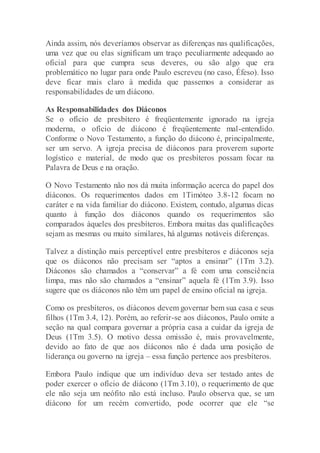Ainda assim, nós deveríamos observar as diferenças nas qualificações,
uma vez que ou elas significam um traço peculiarmente adequado ao
oficial para que cumpra seus deveres, ou são algo que era
problemático no lugar para onde Paulo escreveu (no caso, Éfeso). Isso
deve ficar mais claro à medida que passemos a considerar as
responsabilidades de um diácono.
As Responsabilidades dos Diáconos
Se o ofício de presbítero é freqüentemente ignorado na igreja
moderna, o ofício de diácono é freqüentemente mal-entendido.
Conforme o Novo Testamento, a função do diácono é, principalmente,
ser um servo. A igreja precisa de diáconos para proverem suporte
logístico e material, de modo que os presbíteros possam focar na
Palavra de Deus e na oração.
O Novo Testamento não nos dá muita informação acerca do papel dos
diáconos. Os requerimentos dados em 1Timóteo 3.8-12 focam no
caráter e na vida familiar do diácono. Existem, contudo, algumas dicas
quanto à função dos diáconos quando os requerimentos são
comparados àqueles dos presbíteros. Embora muitas das qualificações
sejam as mesmas ou muito similares, há algumas notáveis diferenças.
Talvez a distinção mais perceptível entre presbíteros e diáconos seja
que os diáconos não precisam ser “aptos a ensinar” (1Tm 3.2).
Diáconos são chamados a “conservar” a fé com uma consciência
limpa, mas não são chamados a “ensinar” aquela fé (1Tm 3.9). Isso
sugere que os diáconos não têm um papel de ensino oficial na igreja.
Como os presbíteros, os diáconos devem governar bem sua casa e seus
filhos (1Tm 3.4, 12). Porém, ao referir-se aos diáconos, Paulo omite a
seção na qual compara governar a própria casa a cuidar da igreja de
Deus (1Tm 3.5). O motivo dessa omissão é, mais provavelmente,
devido ao fato de que aos diáconos não é dada uma posição de
liderança ou governo na igreja – essa função pertence aos presbíteros.
Embora Paulo indique que um indivíduo deva ser testado antes de
poder exercer o ofício de diácono (1Tm 3.10), o requerimento de que
ele não seja um neófito não está incluso. Paulo observa que, se um
diácono for um recém convertido, pode ocorrer que ele “se
 