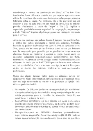 ensorbebeça e incorra na condenação do diabo” (1Tm 3.6). Uma
implicação dessa diferença poderia ser que aqueles que exercem o
ofício de presbítero são mais suscetíveis ao orgulho porque possuem
liderança sobre a igreja. Ao contrário, não é tão provável que um
diácono, o qual se acha mais em um papel de servo, caia no mesmo
pecado. Finalmente, o título de “bispo” (1Tm 3.2) implica a
supervisão geral do bem-estar espiritual da congregação, ao passo que
o título “diácono” implica alguém que possui um ministério orientado
para o serviço.
Além do que podemos vislumbrar dessas diferenças nas qualificações,
a Bíblia não indica claramente a função dos diáconos. Contudo,
baseado no padrão estabelecido em Atos 6, com os apóstolos e os
Sete, parece melhor enxergar os diáconos como servos que fazem o
que for necessário para permitir que os presbíteros cumpram o seu
chamado divino de pastorear e ensinar a igreja. Assim como os
apóstolos delegaram responsabilidades administrativas aos Sete,
também os PASTORES devem delegar certas responsabilidades aos
diáconos, de modo que os PASTORES possam focar os seus esforços
em outras atividades. Como resultado, cada igreja local é livre para
definir as tarefas dos diáconos conforme as suas necessidades
particulares.
Quais são alguns deveres pelos quais os diáconos devem ser
responsáveis hoje? Eles poderiam ser responsáveis por qualquer coisa
que não seja relacionada ao ensino e ao pastoreio da igreja. Tais
deveres poderiam incluir:
o Instalações: Os diáconos poderiam ser responsáveis poradministrar
a propriedade da igreja.Isso incluiria assegurarque o lugar de culto
esteja preparado para a reunião de adoração, limpá-lo, ou
administrar o sistema de som.
o Benevolência: Semelhante ao que ocorreu em Atos 6.1-6 com a
distribuição diária em favor das viúvas, os diáconos podem estar
envolvidos em administrar fundos ou outras formas de assistência
aos necessitados.
o Finanças: Enquanto os PASTORES deveriam, provavelmente,
supervisionar as questões financeiras da igreja (At 11.30), pode-se
deixar apropriadamente que os diáconos lidem com as questões
 