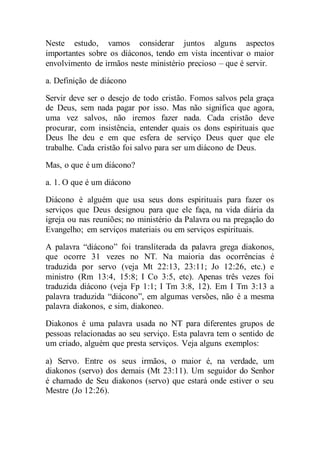 Neste estudo, vamos considerar juntos alguns aspectos
importantes sobre os diáconos, tendo em vista incentivar o maior
envolvimento de irmãos neste ministério precioso – que é servir.
a. Definição de diácono
Servir deve ser o desejo de todo cristão. Fomos salvos pela graça
de Deus, sem nada pagar por isso. Mas não significa que agora,
uma vez salvos, não iremos fazer nada. Cada cristão deve
procurar, com insistência, entender quais os dons espirituais que
Deus lhe deu e em que esfera de serviço Deus quer que ele
trabalhe. Cada cristão foi salvo para ser um diácono de Deus.
Mas, o que é um diácono?
a. 1. O que é um diácono
Diácono é alguém que usa seus dons espirituais para fazer os
serviços que Deus designou para que ele faça, na vida diária da
igreja ou nas reuniões; no ministério da Palavra ou na pregação do
Evangelho; em serviços materiais ou em serviços espirituais.
A palavra “diácono” foi transliterada da palavra grega diakonos,
que ocorre 31 vezes no NT. Na maioria das ocorrências é
traduzida por servo (veja Mt 22:13, 23:11; Jo 12:26, etc.) e
ministro (Rm 13:4, 15:8; I Co 3:5, etc). Apenas três vezes foi
traduzida diácono (veja Fp 1:1; I Tm 3:8, 12). Em I Tm 3:13 a
palavra traduzida “diácono”, em algumas versões, não é a mesma
palavra diakonos, e sim, diakoneo.
Diakonos é uma palavra usada no NT para diferentes grupos de
pessoas relacionadas ao seu serviço. Esta palavra tem o sentido de
um criado, alguém que presta serviços. Veja alguns exemplos:
a) Servo. Entre os seus irmãos, o maior é, na verdade, um
diakonos (servo) dos demais (Mt 23:11). Um seguidor do Senhor
é chamado de Seu diakonos (servo) que estará onde estiver o seu
Mestre (Jo 12:26).
 