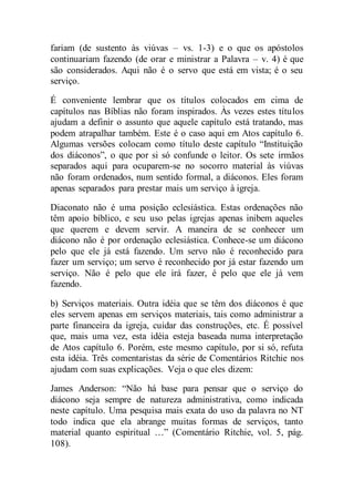 fariam (de sustento às viúvas – vs. 1-3) e o que os apóstolos
continuariam fazendo (de orar e ministrar a Palavra – v. 4) é que
são considerados. Aqui não é o servo que está em vista; é o seu
serviço.
É conveniente lembrar que os títulos colocados em cima de
capítulos nas Bíblias não foram inspirados. Às vezes estes títulos
ajudam a definir o assunto que aquele capítulo está tratando, mas
podem atrapalhar também. Este é o caso aqui em Atos capítulo 6.
Algumas versões colocam como título deste capítulo “Instituição
dos diáconos”, o que por si só confunde o leitor. Os sete irmãos
separados aqui para ocuparem-se no socorro material às viúvas
não foram ordenados, num sentido formal, a diáconos. Eles foram
apenas separados para prestar mais um serviço à igreja.
Diaconato não é uma posição eclesiástica. Estas ordenações não
têm apoio bíblico, e seu uso pelas igrejas apenas inibem aqueles
que querem e devem servir. A maneira de se conhecer um
diácono não é por ordenação eclesiástica. Conhece-se um diácono
pelo que ele já está fazendo. Um servo não é reconhecido para
fazer um serviço; um servo é reconhecido por já estar fazendo um
serviço. Não é pelo que ele irá fazer, é pelo que ele já vem
fazendo.
b) Serviços materiais. Outra idéia que se têm dos diáconos é que
eles servem apenas em serviços materiais, tais como administrar a
parte financeira da igreja, cuidar das construções, etc. É possível
que, mais uma vez, esta idéia esteja baseada numa interpretação
de Atos capítulo 6. Porém, este mesmo capítulo, por si só, refuta
esta idéia. Três comentaristas da série de Comentários Ritchie nos
ajudam com suas explicações. Veja o que eles dizem:
James Anderson: “Não há base para pensar que o serviço do
diácono seja sempre de natureza administrativa, como indicada
neste capítulo. Uma pesquisa mais exata do uso da palavra no NT
todo indica que ela abrange muitas formas de serviços, tanto
material quanto espiritual …” (Comentário Ritchie, vol. 5, pág.
108).
 