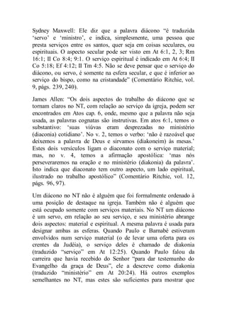 Sydney Maxwell: Ele diz que a palavra diácono “é traduzida
‘servo’ e ‘ministro’, e indica, simplesmente, uma pessoa que
presta serviços entre os santos, quer seja em coisas seculares, ou
espirituais. O aspecto secular pode ser visto em At 6:1, 2, 3; Rm
16:1; II Co 8:4; 9:1. O serviço espiritual é indicado em At 6:4; II
Co 5:18; Ef 4:12; II Tm 4:5. Não se deve pensar que o serviço do
diácono, ou servo, é somente na esfera secular, e que é inferior ao
serviço do bispo, como na cristandade” (Comentário Ritchie, vol.
9, págs. 239, 240).
James Allen: “Os dois aspectos do trabalho do diácono que se
tornam claros no NT, com relação ao serviço da igreja, podem ser
encontrados em Atos cap. 6, onde, mesmo que a palavra não seja
usada, as palavras cognatas são instrutivas. Em atos 6:1, temos o
substantivo: ‘suas viúvas eram desprezadas no ministério
(diaconia) cotidiano’. No v. 2, temos o verbo: ‘não é razoável que
deixemos a palavra de Deus e sirvamos (diakoneim) às mesas.’
Estes dois versículos ligam o diaconato com o serviço material;
mas, no v. 4, temos a afirmação apostólica: ‘mas nós
perseveraremos na oração e no ministério (diakonia) da palavra’.
Isto indica que diaconato tem outro aspecto, um lado espiritual,
ilustrado no trabalho apostólico” (Comentário Ritchie, vol. 12,
págs. 96, 97).
Um diácono no NT não é alguém que foi formalmente ordenado à
uma posição de destaque na igreja. Também não é alguém que
está ocupado somente com serviços materiais. No NT um diácono
é um servo, em relação ao seu serviço, e seu ministério abrange
dois aspectos: material e espiritual. A mesma palavra é usada para
designar ambas as esferas. Quando Paulo e Barnabé estiveram
envolvidos num serviço material (o de levar uma oferta para os
crentes da Judéia), o serviço deles é chamado de diakonia
(traduzido “serviço” em At 12:25). Quando Paulo falou da
carreira que havia recebido do Senhor “para dar testemunho do
Evangelho da graça de Deus”, ele a descreve como diakonia
(traduzido “ministério” em At 20:24). Há outros exemplos
semelhantes no NT, mas estes são suficientes para mostrar que
 