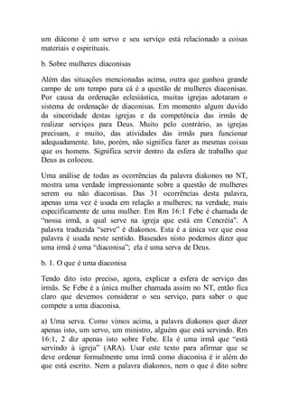 um diácono é um servo e seu serviço está relacionado a coisas
materiais e espirituais.
b. Sobre mulheres diaconisas
Além das situações mencionadas acima, outra que ganhou grande
campo de um tempo para cá é a questão de mulheres diaconisas.
Por causa da ordenação eclesiástica, muitas igrejas adotaram o
sistema de ordenação de diaconisas. Em momento algum duvido
da sinceridade destas igrejas e da competência das irmãs de
realizar serviços para Deus. Muito pelo contrário, as igrejas
precisam, e muito, das atividades das irmãs para funcionar
adequadamente. Isto, porém, não significa fazer as mesmas coisas
que os homens. Significa servir dentro da esfera de trabalho que
Deus as colocou.
Uma análise de todas as ocorrências da palavra diakonos no NT,
mostra uma verdade impressionante sobre a questão de mulheres
serem ou não diaconisas. Das 31 ocorrências desta palavra,
apenas uma vez é usada em relação a mulheres; na verdade, mais
especificamente de uma mulher. Em Rm 16:1 Febe é chamada de
“nossa irmã, a qual serve na igreja que está em Cencréia”. A
palavra traduzida “serve” é diakonos. Esta é a única vez que essa
palavra é usada neste sentido. Baseados nisto podemos dizer que
uma irmã é uma “diaconisa”; ela é uma serva de Deus.
b. 1. O que é uma diaconisa
Tendo dito isto preciso, agora, explicar a esfera de serviço das
irmãs. Se Febe é a única mulher chamada assim no NT, então fica
claro que devemos considerar o seu serviço, para saber o que
compete a uma diaconisa.
a) Uma serva. Como vimos acima, a palavra diakonos quer dizer
apenas isto, um servo, um ministro, alguém que está servindo. Rm
16:1, 2 diz apenas isto sobre Febe. Ela é uma irmã que “está
servindo à igreja” (ARA). Usar este texto para afirmar que se
deve ordenar formalmente uma irmã como diaconisa é ir além do
que está escrito. Nem a palavra diakonos, nem o que é dito sobre
 