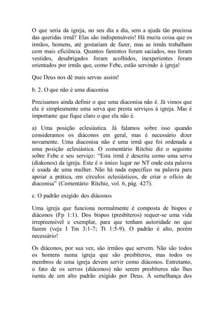 O que seria da igreja, no seu dia a dia, sem a ajuda tão preciosa
das queridas irmã? Elas são indispensáveis! Há muita coisa que os
irmãos, homens, até gostariam de fazer, mas as irmãs trabalham
com mais eficiência. Quantos famintos foram saciados, nus foram
vestidos, desabrigados foram acolhidos, inexperientes foram
orientados por irmãs que, como Febe, estão servindo à igreja!
Que Deus nos dê mais servas assim!
b. 2. O que não é uma diaconisa
Precisamos ainda definir o que uma diaconisa não é. Já vimos que
ela é simplesmente uma serva que presta serviços à igreja. Mas é
importante que fique claro o que ela não é.
a) Uma posição eclesiástica. Já falamos sobre isso quando
consideramos os diáconos em geral, mas é necessário dizer
novamente. Uma diaconisa não é uma irmã que foi ordenada a
uma posição eclesiástica. O comentário Ritchie diz o seguinte
sobre Febe e seu serviço: “Esta irmã é descrita como uma serva
(diakonos) da igreja. Este é o único lugar no NT onde esta palavra
é usada de uma mulher. Não há nada específico na palavra para
apoiar a prática, em círculos eclesiásticos, de criar o ofício de
diaconisa” (Comentário Ritchie, vol. 6, pág. 427).
c. O padrão exigido dos diáconos
Uma igreja que funciona normalmente é composta de bispos e
diáconos (Fp 1:1). Dos bispos (presbíteros) requer-se uma vida
irrepreensível e exemplar, para que tenham autoridade no que
fazem (veja I Tm 3:1-7; Tt 1:5-9). O padrão é alto, porém
necessário!
Os diáconos, por sua vez, são irmãos que servem. Não são todos
os homens numa igreja que são presbíteros, mas todos os
membros de uma igreja devem servir como diáconos. Entretanto,
o fato de os servos (diáconos) não serem presbíteros não lhes
isenta de um alto padrão exigido por Deus. À semelhança dos
 