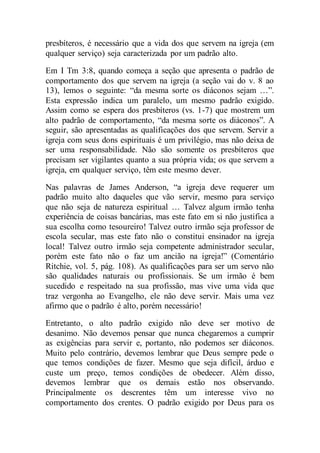 presbíteros, é necessário que a vida dos que servem na igreja (em
qualquer serviço) seja caracterizada por um padrão alto.
Em I Tm 3:8, quando começa a seção que apresenta o padrão de
comportamento dos que servem na igreja (a seção vai do v. 8 ao
13), lemos o seguinte: “da mesma sorte os diáconos sejam …”.
Esta expressão indica um paralelo, um mesmo padrão exigido.
Assim como se espera dos presbíteros (vs. 1-7) que mostrem um
alto padrão de comportamento, “da mesma sorte os diáconos”. A
seguir, são apresentadas as qualificações dos que servem. Servir a
igreja com seus dons espirituais é um privilégio, mas não deixa de
ser uma responsabilidade. Não são somente os presbíteros que
precisam ser vigilantes quanto a sua própria vida; os que servem a
igreja, em qualquer serviço, têm este mesmo dever.
Nas palavras de James Anderson, “a igreja deve requerer um
padrão muito alto daqueles que vão servir, mesmo para serviço
que não seja de natureza espiritual … Talvez algum irmão tenha
experiência de coisas bancárias, mas este fato em si não justifica a
sua escolha como tesoureiro! Talvez outro irmão seja professor de
escola secular, mas este fato não o constitui ensinador na igreja
local! Talvez outro irmão seja competente administrador secular,
porém este fato não o faz um ancião na igreja!” (Comentário
Ritchie, vol. 5, pág. 108). As qualificações para ser um servo não
são qualidades naturais ou profissionais. Se um irmão é bem
sucedido e respeitado na sua profissão, mas vive uma vida que
traz vergonha ao Evangelho, ele não deve servir. Mais uma vez
afirmo que o padrão é alto, porém necessário!
Entretanto, o alto padrão exigido não deve ser motivo de
desanimo. Não devemos pensar que nunca chegaremos a cumprir
as exigências para servir e, portanto, não podemos ser diáconos.
Muito pelo contrário, devemos lembrar que Deus sempre pede o
que temos condições de fazer. Mesmo que seja difícil, árduo e
custe um preço, temos condições de obedecer. Além disso,
devemos lembrar que os demais estão nos observando.
Principalmente os descrentes têm um interesse vivo no
comportamento dos crentes. O padrão exigido por Deus para os
 