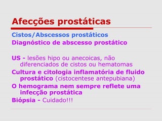 Afecções prostáticas
Cistos/Abscessos prostáticos
Diagnóstico de abscesso prostático
US - lesões hipo ou anecoicas, não
diferenciados de cistos ou hematomas
Cultura e citologia inflamatória de fluido
prostático (cistocentese antepubiana)
O hemograma nem sempre reflete uma
infecção prostática
Biópsia - Cuidado!!!
 