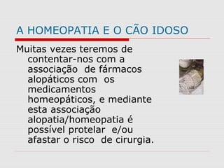 A HOMEOPATIA E O CÃO IDOSO
Muitas vezes teremos de
contentar-nos com a
associação de fármacos
alopáticos com os
medicamentos
homeopáticos, e mediante
esta associação
alopatia/homeopatia é
possível protelar e/ou
afastar o risco de cirurgia.
 