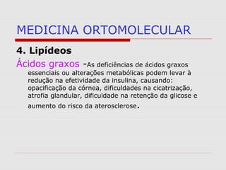 MEDICINA ORTOMOLECULAR
4. Lipídeos
Ácidos graxos -As deficiências de ácidos graxos
essenciais ou alterações metabólicas podem levar à
redução na efetividade da insulina, causando:
opacificação da córnea, dificuldades na cicatrização,
atrofia glandular, dificuldade na retenção da glicose e
aumento do risco da aterosclerose.
 