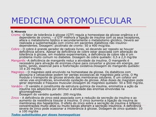 MEDICINA ORTOMOLECULAR
5. Minerais
Cromo -O fator de tolerância à glicose (GTF) regula a homeostase da glicose orgânica e é
dependente de cromo; - o GTF melhora a ligação de insulina com os seus receptores,
altera o metabolismo lipídico e secundariamente o metabolismo glicídico. Deverá ser
realizada a suplementação com cromo em pacientes diabéticos não insulino-
dependentes. Dosagem: picolinato de cromo: 50 a 400 mcg/dia.
Cobre - O cobre é grande gerador de radicais livres, só devendo ser reposto se houver
deficiência severa. Apesar da deficiência de cobre estar associada com alteração da
tolerância à glicose, em modelos experimentais, a deficiência de cobre não é um
problema muito comum no diabetes. Dosagem de cobre quelado: 0,5 a 2,0 mg/dia
Manganês -A deficiência de manganês reduz a atividade da insulina. O manganês é
necessário para ativação de enzimas-chave para converter a glicose em energia, por
tanto, sendo, essencial para a fosforilação oxidativa.Dosagem do manganês quelado:
10 a 20 mg/dia.
Magnésio - O magnésio está envolvido na homeostase da glicose. Os diabéticos com
glicosúria e cetoacidose podem ter perdas excessivas de magnésio pela urina. O Mg
modula o transporte de glicose através das membranas celulares. É um cofator em
várias vias enzimáticas, envolvendo oxidação da glicose. Altas doses de magnésio pode
gerar depressão e fraqueza muscular.Dosagem do magnésio quelado: 50 a 500 mg/dia.
Vanádio - O vanádio é constituinte da estrutura química da insulina, emimetiza a ação da
insulina nos adipócitos por diminuir a atividade das enzimas envolvidas na
gliconeogênese.
Dosagem do vanádio quelado: 200 mcg/dia.
Zinco - A deficiência de zinco está associada com a redução da secreção da insulina e ao
aumento da resistência tissular à insulina. O zinco aumenta a ligação da insulina às
membranas dos hepatácitos. O efeito do zinco sobre a secreção de insulina é bifásico;
concentrações muito altas ou muito baixas alteram a secreção insulínica. A deficiência
severa de zinco pode ocasionar a intolerância à glicose. Dosagem de zinco quelado: 10
a 100 mg/dia
Todos substituidos por doses homeopaticas
 