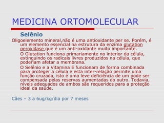 MEDICINA ORTOMOLECULAR
Selênio
Oligoelemento mineral,não é uma antioxidante per se. Porém, é
um elemento essencial na estrutura da enzima glutation
peroxidase que é um anti-oxidante muito importante.
O Glutation funciona primariamente no interior da célula,
extinguindo os radicais livres produzidos na célula, que
poderiam afetar a membrana.
O Selênio e a Vitamina E funcionam de forma combinada
para proteger a célula e esta inter-relação permite uma
função cruzada, isto é uma leve deficiência de um pode ser
compensada pelas reservas aumentadas do outro. Todavia,
níveis adequados de ambos são requeridos para a proteção
ideal da saúde.
Cães – 3 a 6ug/kg/dia por 7 meses
 