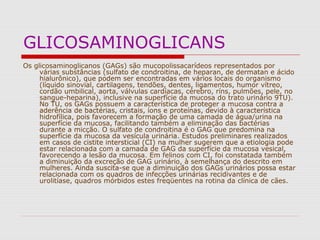 GLICOSAMINOGLICANS
Os glicosaminoglicanos (GAGs) são mucopolissacarídeos representados por
várias substâncias (sulfato de condroitina, de heparan, de dermatan e ácido
hialurônico), que podem ser encontradas em vários locais do organismo
(líquido sinovial, cartilagens, tendões, dentes, ligamentos, humor vítreo,
cordão umbilical, aorta, válvulas cardíacas, cérebro, ríns, pulmões, pele, no
sangue-heparina), inclusive na superfície da mucosa do trato urinário 9TU).
No TU, os GAGs possuem a característica de proteger a mucosa contra a
aderência de bactérias, cristais, íons e proteínas, devido à característica
hidrofílica, pois favorecem a formação de uma camada de água/urina na
superfície da mucosa, facilitando também a eliminação das bactérias
durante a micção. O sulfato de condroitina é o GAG que predomina na
superfície da mucosa da vesícula urinária. Estudos preliminares realizados
em casos de cistite intersticial (CI) na mulher sugerem que a etiologia pode
estar relacionada com a camada de GAG da superfície da mucosa vesical,
favorecendo a lesão da mucosa. Em felinos com CI, foi constatada também
a diminuição da excreção de GAG urinário, à semelhança do descrito em
mulheres. Ainda suscita-se que a diminuição dos GAGs urinários possa estar
relacionada com os quadros de infecções urinárias recidivantes e de
urolitíase, quadros mórbidos estes freqüentes na rotina da clínica de cães.
 