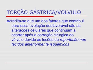 TORÇÃO GÁSTRICA/VOLVULO
Acredita-se que um dos fatores que contribui
para essa evolução desfavorável são as
alterações celulares que continuam a
ocorrer após a correção cirúrgica do
vôlvulo devido às lesões de reperfusão nos
tecidos anteriormente isquêmicos
 