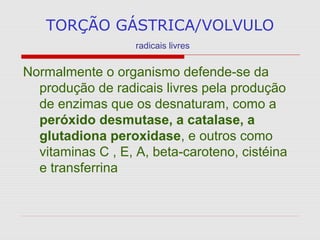 TORÇÃO GÁSTRICA/VOLVULO
radicais livres
Normalmente o organismo defende-se da
produção de radicais livres pela produção
de enzimas que os desnaturam, como a
peróxido desmutase, a catalase, a
glutadiona peroxidase, e outros como
vitaminas C , E, A, beta-caroteno, cistéina
e transferrina
 