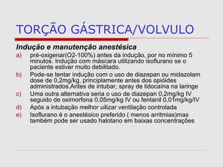 TORÇÃO GÁSTRICA/VOLVULO
Indução e manutenção anestésica
a) pré-oxigenar(O2-100%) antes da indução, por no mínimo 5
minutos. Indução com máscara utilizando isoflurano se o
paciente estiver muito debilitado.
b) Pode-se tentar indução com o uso de diazepan ou midazolam
dose de 0,2mg/kg, principlamente antes dos opióides
administrados.Antes de intubar, spray de lidocaína na laringe
c) Uma outra alternativa seria o uso de diazepan 0,2mg/kg IV
seguido de oximorfona 0,05mg/kg IV ou fentanil 0,01mg/kg/IV
d) Após a intubação melhor uilizar ventilação controlada
e) Isoflurano é o anestésico preferido ( menos arritmias)mas
também pode ser usado halotano em baixas concentrações
 