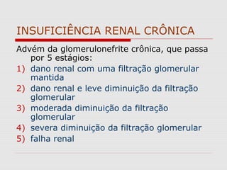 INSUFICIÊNCIA RENAL CRÔNICA
Advém da glomerulonefrite crônica, que passa
por 5 estágios:
1) dano renal com uma filtração glomerular
mantida
2) dano renal e leve diminuição da filtração
glomerular
3) moderada diminuição da filtração
glomerular
4) severa diminuição da filtração glomerular
5) falha renal
 