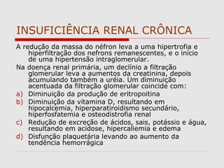 INSUFICIÊNCIA RENAL CRÔNICA
A redução da massa do néfron leva a uma hipertrofia e
hiperfiltração dos nefrons remanescentes, e o início
de uma hipertensão intraglomerular.
Na doença renal primária, um declínio a filtração
glomerular leva a aumentos da creatinina, depois
acumulando também a uréia. Um diminuição
acentuada da filtração glomerular coincide com:
a) Diminuição da produção de eritropoitina
b) Diminuição da vitamina D, resultando em
hipocalcemia, hiperparatiroidismo secundário,
hiperfosfatemia e osteodistrofia renal
c) Redução de excreção de ácidos, sais, potássio e água,
resultando em acidose, hipercaliemia e edema
d) Disfunção plaquetária levando ao aumento da
tendência hemorrágica
 