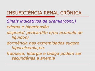 INSUFICIÊNCIA RENAL CRÔNICA
Sinais indicativos de uremia(cont.)
edema e hipertensão
dispneia( pericardite e/ou acumulo de
líquidos)
dormência nas extremidades sugere
hipocalcemia,etc
fraqueza, letargia e fadiga podem ser
secundárias à anemia
 