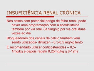 INSUFICIÊNCIA RENAL CRÔNICA
Nos casos com potencial perigo de falha renal, pode
haver uma programação com a acetilcisteína
também por via oral, 8a 9mg/kg por via oral duas
vezes ao dia.
Bloqueadores dos canais de cálcio também vem
sendo utilizados- diltiazen - 0,3-0,5 mg/kg lento
É recomendado utilizar corticosteróides – 0,5-
1mg/kg e depois repetir 0,25mg/kg q 8-12hs
 