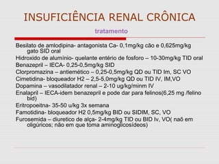 INSUFICIÊNCIA RENAL CRÔNICA
tratamento
Besilato de amlodipina- antagonista Ca- 0,1mg/kg cão e 0,625mg/kg
gato SID oral
Hidroxido de alumínio- quelante entério de fosforo – 10-30mg/kg TID oral
Benazepril – IECA- 0,25-0,5mg/kg SID
Clorpromazina – antiemético – 0,25-0,5mg/kg QD ou TID Im, SC VO
Cimetidina- bloqueador H2 – 2,5-5,0mg/kg QD ou TID IV, IM,VO
Dopamina – vasodilatador renal – 2-10 ug/kg/minm IV
Enalapril – IECA-idem benazepril e pode dar para felinos(6,25 mg /felino
bid)
Eritropoeitna- 35-50 u/kg 3x semana
Famotidina- bloqueador H2 0,5mg/kg BID ou SIDIM, SC, VO
Furosemida – diuretico de alça- 2-4mg/kg TID ou BID Iv, VO( naõ em
oligúricos; não em que toma aminoglicosídeos)
 