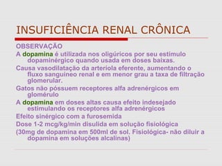 INSUFICIÊNCIA RENAL CRÔNICA
OBSERVAÇÃO
A dopamina é utilizada nos oligúricos por seu estímulo
dopaminérgico quando usada em doses baixas.
Causa vasodilatação da arteríola eferente, aumentando o
fluxo sanguíneo renal e em menor grau a taxa de filtração
glomerular.
Gatos não póssuem receptores alfa adrenérgicos em
glomérulo
A dopamina em doses altas causa efeito indesejado
estimulando os receptores alfa adrenérgicos
Efeito sinérgico com a furosemida
Dose 1-2 mcg/kg/min disulida em solução fisiológica
(30mg de dopamina em 500ml de sol. Fisiológica- não diluir a
dopamina em soluções alcalinas)
 
