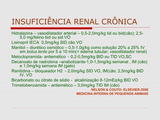 INSUFICIÊNCIA RENAL CRÔNICA
Hidralazina – vasodilatador arterial – 0,5-2,0mg/kg tid ou bid(cão); 2,5-
5,0 mg/felino bid ou sid VO
Lisinopril IECA 0,5mg/kg SID cão VO
Manitol – diurético osmótico – 0,5-1,0g/kg como solução 20% a 25% IV
em bolus lento por 5 a 10 min(< edema tubular; vasodilatador renal)
Metoclopramida- antiemético - 0,2-0,5mg/kg BID ou TID VO,SC
Decanoato de nadrolona –anabolizante-1,0-1,5mg/kg semanal , IM (cão)
e 1,0mg/kg semana IM (gato)
Ranitidina – bloqueador H2 - 2,0mg/kg SID VO, IM(cão; 2,5mg/kg BID
IV, VO
Bicarbonato ou citrato de sódio - alcalinização 8-12mEq/kg BID VO
Trimetobenzamida – antiemético – 3,0mg/kg TID IM (cão)
NELSON & COUTO- ELSEVIER-2006
MEDICINA INTERNA DE PEQUENOS ANIMAIS
 