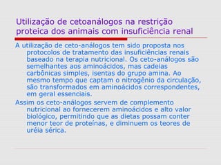 Utilização de cetoanálogos na restrição
proteica dos animais com insuficiência renal
A utilização de ceto-análogos tem sido proposta nos
protocolos de tratamento das insuficiências renais
baseado na terapia nutricional. Os ceto-análogos são
semelhantes aos aminoácidos, mas cadeias
carbônicas simples, isentas do grupo amina. Ao
mesmo tempo que captam o nitrogênio da circulação,
são transformados em aminoácidos correspondentes,
em geral essenciais.
Assim os ceto-análogos servem de complemento
nutricional ao fornecerem aminoácidos e alto valor
biológico, permitindo que as dietas possam conter
menor teor de proteínas, e diminuem os teores de
uréia sérica.
 