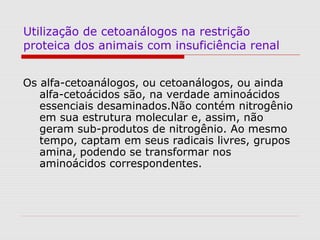 Utilização de cetoanálogos na restrição
proteica dos animais com insuficiência renal
Os alfa-cetoanálogos, ou cetoanálogos, ou ainda
alfa-cetoácidos são, na verdade aminoácidos
essenciais desaminados.Não contém nitrogênio
em sua estrutura molecular e, assim, não
geram sub-produtos de nitrogênio. Ao mesmo
tempo, captam em seus radicais livres, grupos
amina, podendo se transformar nos
aminoácidos correspondentes.
 