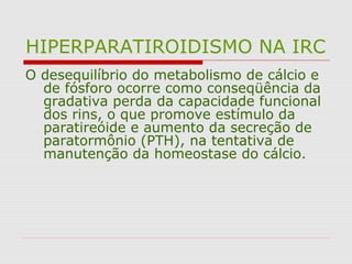 HIPERPARATIROIDISMO NA IRC
O desequilíbrio do metabolismo de cálcio e
de fósforo ocorre como conseqüência da
gradativa perda da capacidade funcional
dos rins, o que promove estímulo da
paratireóide e aumento da secreção de
paratormônio (PTH), na tentativa de
manutenção da homeostase do cálcio.
 