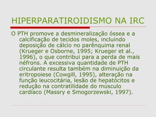 HIPERPARATIROIDISMO NA IRC
O PTH promove a desmineralização óssea e a
calcificação de tecidos moles, incluindo
deposição de cálcio no parênquima renal
(Krueger e Osborne, 1995; Krueger et al.,
1996), o que contribui para a perda de mais
néfrons. A excessiva quantidade de PTH
circulante resulta também na diminuição da
eritropoiese (Cowgill, 1995), alteração na
função leucocitária, lesão de hepatócitos e
redução na contratilidade do músculo
cardíaco (Massry e Smogorzewski, 1997).
 