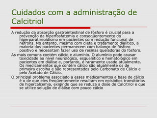 Cuidados com a administração de
Calcitriol
A redução da absorção gastrointestinal de fósforo é crucial para a
prevenção da hiperfosfatemia e conseqüentemente do
hiperparatireoidismo em pacientes com redução funcional de
néfrons. No entanto, mesmo com dieta e tratamento dialítico, a
maioria dos pacientes permanecem com balanço de fósforo
positivo e necessitam fazer uso de resinas queladoras do fósforo.
As mais comuns contém cálcio e alumínio. O alumínio pode causar
toxicidade ao nível neurológico, esquelético e hematológico em
pacientes em diálise e, portanto, é raramente usado atualmente.
Os medicamentos que contém cálcio são atualmente os de
primeira escolha e são representados pelo Carbonato de Cálcio e
pelo Acetato de Cálcio.
O principal problema associado a esses medicamentos a base de cálcio
é o de que eles freqüentemente resultam em episódios transitórios
de hipercalcemia, exigindo que se reduza a dose de Calcitriol e que
se utilize solução de diálise com pouco cálcio
 