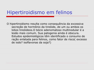 Hipertiroidismo em felinos
O hipertiroidismo resulta como consequência da excessiva
secreção de hormônio da tireóide, de um ou ambos os
lobos tireóideos.O bócio adenomatoso multinodular é a
lesão mais comum. Sua patogenia ainda é obscura.
Estudos epidemiológicos têm identificado o consumo de
ração enlatada para felinos, como fator de risco( excesso
de iodo? isoflavonas da soja?)
 