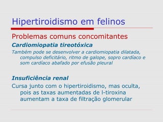 Hipertiroidismo em felinos
Problemas comuns concomitantes
Cardiomiopatia tireotóxica
Também pode se desenvolver a cardiomiopatia dilatada,
compulso deficitário, ritmo de galope, sopro cardíaco e
som cardíaco abafado por efusão pleural
Insuficiência renal
Cursa junto com o hipertiroidismo, mas oculta,
pois as taxas aumentadas de l-tiroxina
aumentam a taxa de filtração glomerular
 