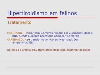 Hipertiroidismo em felinos
Tratamento
METIMAZOL – Iniciar com 2,5mg/dia/animal por 2 semanas, depois
BID. A cada aumento necessário adicionar 2,5mg/dia
CARBIMAZOL -.se transforma in vivo em Metimazol. Dar
5mg/animal/TID
No caso de uremia e/ou transtornos hepáticos, restringir as doses
 