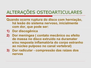 ALTERAÇÕES OSTEOARTICULARES
Quando ocorre ruptura do disco com herniação,
há lesão do sistema nervoso, inicialmente
com dor, que pode ser:
1) Dor discogênica
2) Dor meníngea ( contato mecânico ou efeito
de massa no disco extruido na duramater
e/ou resposta inflamatória do corpo estranho
ao núcleo pulposo no canal vertebral)
3) Dor radicular - compressão das raizes dos
nervos
 