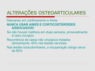 ALTERAÇÕES OSTEOARTICULARES
Descanso em confinamento e Aines
NUNCA USAR AINES E CORTICOSTERÓIDES
ASSOCIADOS!
Se não houver melhora em duas semana, provavelmente
é caso cirurgico
Recorrência de casos não cirúrgicos tratados
clinicamente: 40% nas lesões cervicais
Nas lesões toracolombares, a recuperação atinge cerca
de 80%
 