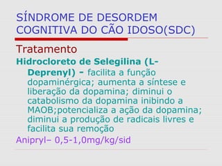 SÍNDROME DE DESORDEM
COGNITIVA DO CÃO IDOSO(SDC)
Tratamento
Hidrocloreto de Selegilina (L-
Deprenyl) - facilita a função
dopaminérgica; aumenta a síntese e
liberação da dopamina; diminui o
catabolismo da dopamina inibindo a
MAOB;potencializa a ação da dopamina;
diminui a produção de radicais livres e
facilita sua remoção
Anipryl– 0,5-1,0mg/kg/sid
 