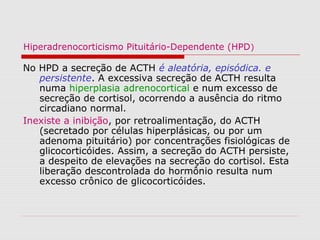 Hiperadrenocorticismo Pituitário-Dependente (HPD)
No HPD a secreção de ACTH é aleatória, episódica. e
persistente. A excessiva secreção de ACTH resulta
numa hiperplasia adrenocortical e num excesso de
secreção de cortisol, ocorrendo a ausência do ritmo
circadiano normal.
Inexiste a inibição, por retroalimentação, do ACTH
(secretado por células hiperplásicas, ou por um
adenoma pituitário) por concentrações fisiológicas de
glicocorticóides. Assim, a secreção do ACTH persiste,
a despeito de elevações na secreção do cortisol. Esta
liberação descontrolada do hormônio resulta num
excesso crônico de glicocorticóides.
 