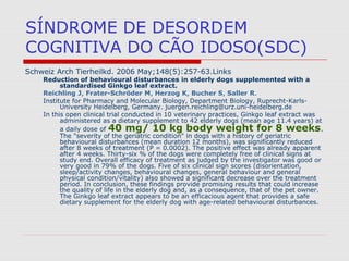 SÍNDROME DE DESORDEM
COGNITIVA DO CÃO IDOSO(SDC)
Schweiz Arch Tierheilkd. 2006 May;148(5):257-63.Links
Reduction of behavioural disturbances in elderly dogs supplemented with a
standardised Ginkgo leaf extract.
Reichling J, Frater-Schröder M, Herzog K, Bucher S, Saller R.
Institute for Pharmacy and Molecular Biology, Department Biology, Ruprecht-Karls-
University Heidelberg, Germany. juergen.reichling@urz.uni-heidelberg.de
In this open clinical trial conducted in 10 veterinary practices, Ginkgo leaf extract was
administered as a dietary supplement to 42 elderly dogs (mean age 11.4 years) at
a daily dose of 40 mg/ 10 kg body weight for 8 weeks.
The "severity of the geriatric condition" in dogs with a history of geriatric
behavioural disturbances (mean duration 12 months), was significantly reduced
after 8 weeks of treatment (P = 0.0002). The positive effect was already apparent
after 4 weeks. Thirty-six % of the dogs were completely free of clinical signs at
study end. Overall efficacy of treatment as judged by the investigator was good or
very good in 79% of the dogs. Five of six clinical sign scores (disorientation,
sleep/activity changes, behavioural changes, general behaviour and general
physical condition/vitality) also showed a significant decrease over the treatment
period. In conclusion, these findings provide promising results that could increase
the quality of life in the elderly dog and, as a consequence, that of the pet owner.
The Ginkgo leaf extract appears to be an efficacious agent that provides a safe
dietary supplement for the elderly dog with age-related behavioural disturbances.
 