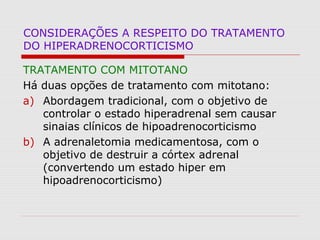CONSIDERAÇÕES A RESPEITO DO TRATAMENTO
DO HIPERADRENOCORTICISMO
TRATAMENTO COM MITOTANO
Há duas opções de tratamento com mitotano:
a) Abordagem tradicional, com o objetivo de
controlar o estado hiperadrenal sem causar
sinaias clínicos de hipoadrenocorticismo
b) A adrenaletomia medicamentosa, com o
objetivo de destruir a córtex adrenal
(convertendo um estado hiper em
hipoadrenocorticismo)
 