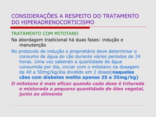CONSIDERAÇÕES A RESPEITO DO TRATAMENTO
DO HIPERADRENOCORTICISMO
TRATAMENTO COM MITOTANO
Na abordagem tradicional há duas fases: indução e
manutenção
No protocolo de indução o proprietário deve determinar o
consumo de água do cão durante vários períodos de 24
horas. Uma vez sabendo a quantidade de água
consumida por dia, iniciar com o mitotano na dosagem
de 40 a 50mg/kg/dia dividido em 2 doses(naqueles
cães com diabetes melito apenas 25 a 35mg/kg)
O mitotano é mais eficaz quando cada dose é triturada
e misturada a pequena quantidade de óleo vegetal,
junto ao alimento
 