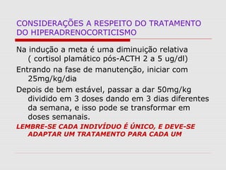 CONSIDERAÇÕES A RESPEITO DO TRATAMENTO
DO HIPERADRENOCORTICISMO
Na indução a meta é uma diminuição relativa
( cortisol plamático pós-ACTH 2 a 5 ug/dl)
Entrando na fase de manutenção, iniciar com
25mg/kg/dia
Depois de bem estável, passar a dar 50mg/kg
dividido em 3 doses dando em 3 dias diferentes
da semana, e isso pode se transformar em
doses semanais.
LEMBRE-SE CADA INDIVÍDUO É ÚNICO, E DEVE-SE
ADAPTAR UM TRATAMENTO PARA CADA UM
 