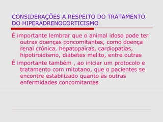 CONSIDERAÇÕES A RESPEITO DO TRATAMENTO
DO HIPERADRENOCORTICISMO
É importante lembrar que o animal idoso pode ter
outras doenças concomitantes, como doença
renal crônica, hepatopairas, cardiopatias,
hipotiroidismo, diabetes melito, entre outras
É importante também , ao iniciar um protocolo e
tratamento com mitotano, que o pacientes se
encontre estabilizado quanto às outras
enfermidades concomitantes
 