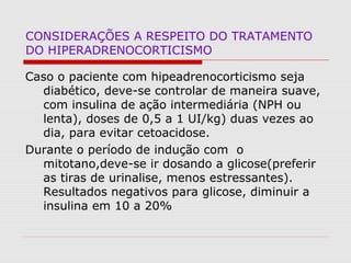 CONSIDERAÇÕES A RESPEITO DO TRATAMENTO
DO HIPERADRENOCORTICISMO
Caso o paciente com hipeadrenocorticismo seja
diabético, deve-se controlar de maneira suave,
com insulina de ação intermediária (NPH ou
lenta), doses de 0,5 a 1 UI/kg) duas vezes ao
dia, para evitar cetoacidose.
Durante o período de indução com o
mitotano,deve-se ir dosando a glicose(preferir
as tiras de urinalise, menos estressantes).
Resultados negativos para glicose, diminuir a
insulina em 10 a 20%
 