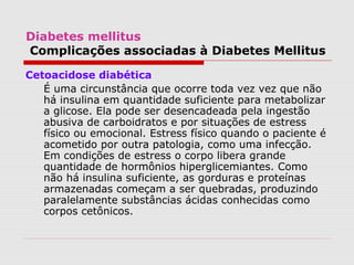 Diabetes mellitus
Complicações associadas à Diabetes Mellitus
Cetoacidose diabética
É uma circunstância que ocorre toda vez vez que não
há insulina em quantidade suficiente para metabolizar
a glicose. Ela pode ser desencadeada pela ingestão
abusiva de carboidratos e por situações de estress
físico ou emocional. Estress físico quando o paciente é
acometido por outra patologia, como uma infecção.
Em condições de estress o corpo libera grande
quantidade de hormônios hiperglicemiantes. Como
não há insulina suficiente, as gorduras e proteínas
armazenadas começam a ser quebradas, produzindo
paralelamente substâncias ácidas conhecidas como
corpos cetônicos.
 
