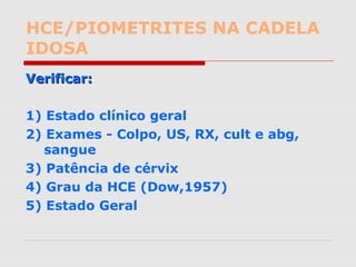 HCE/PIOMETRITES NA CADELA
IDOSA
Verificar:Verificar:
1) Estado clínico geral
2) Exames - Colpo, US, RX, cult e abg,
sangue
3) Patência de cérvix
4) Grau da HCE (Dow,1957)
5) Estado Geral
 