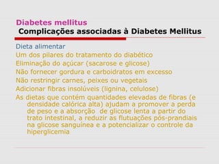 Diabetes mellitus
Complicações associadas à Diabetes Mellitus
Dieta alimentar
Um dos pilares do tratamento do diabético
Eliminação do açúcar (sacarose e glicose)
Não fornecer gordura e carboidratos em excesso
Não restringir carnes, peixes ou vegetais
Adicionar fibras insolúveis (lignina, celulose)
As dietas que contém quantidades elevadas de fibras (e
densidade calórica alta) ajudam a promover a perda
de peso e a absorção de glicose lenta a partir do
trato intestinal, a reduzir as flutuações pós-prandiais
na glicose sanguínea e a potencializar o controle da
hiperglicemia
 