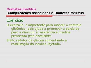 Diabetes mellitus
Complicações associadas à Diabetes Mellitus
Exercício
O exercício é importante para manter o controle
glicêmico, pois ajuda a promover a perda de
peso e diminuir a resistência à insulina
provocada pela obesidade.
Efeito redutor da glicose aumentando a
mobilização da insulina injetada.
 